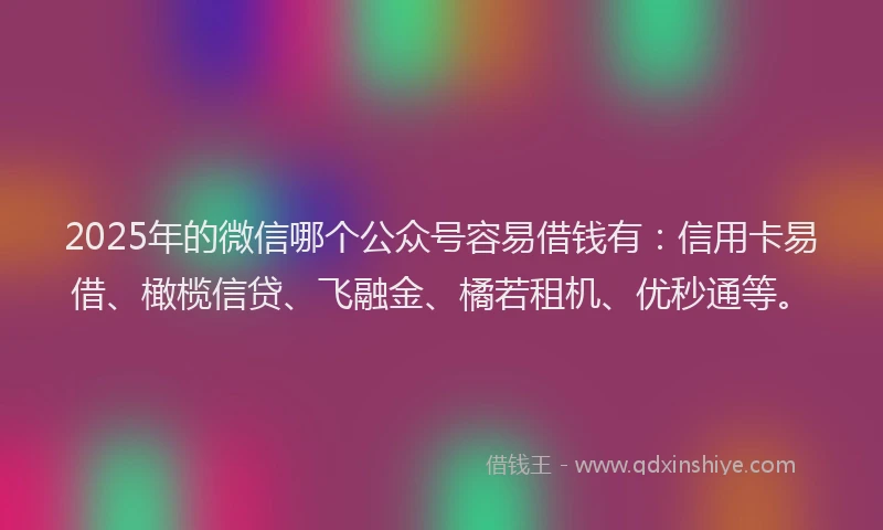2025年的微信哪个公众号容易借钱有：信用卡易借、橄榄信贷、飞融金、橘若租机、优秒通等。