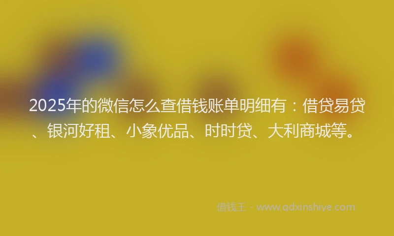 2025年的微信怎么查借钱账单明细有：借贷易贷、银河好租、小象优品、时时贷、大利商城等。