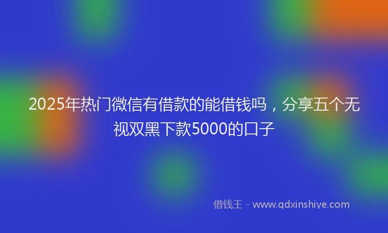 2025年热门微信有借款的能借钱吗，分享五个无视双黑下款5000的口子