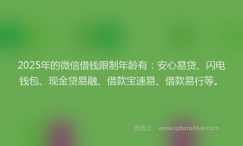 2025年的微信借钱限制年龄有：安心易贷、闪电钱包、现金贷易融、借款宝速易、借款易行等。