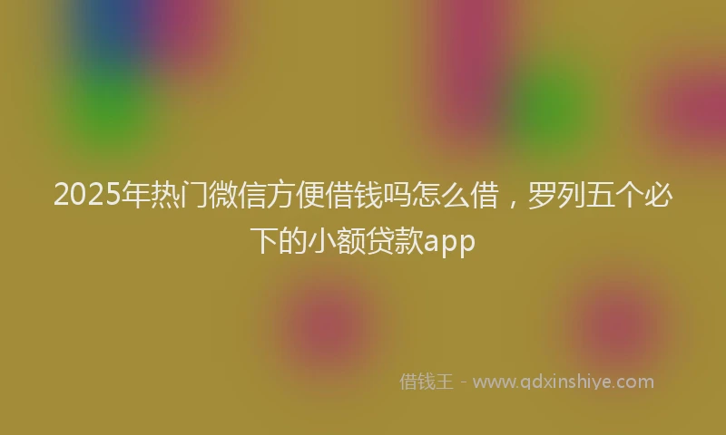 2025年热门微信方便借钱吗怎么借，罗列五个必下的小额贷款app