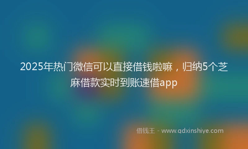 2025年热门微信可以直接借钱啦嘛，归纳5个芝麻借款实时到账速借app