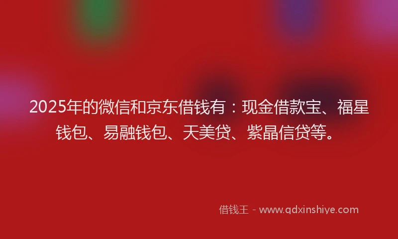 2025年的微信和京东借钱有：现金借款宝、福星钱包、易融钱包、天美贷、紫晶信贷等。