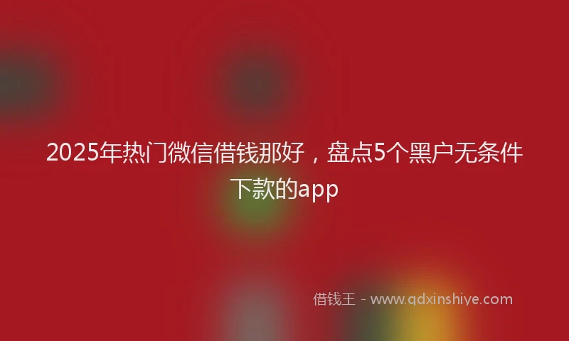 2025年热门微信借钱那好，盘点5个黑户无条件下款的app