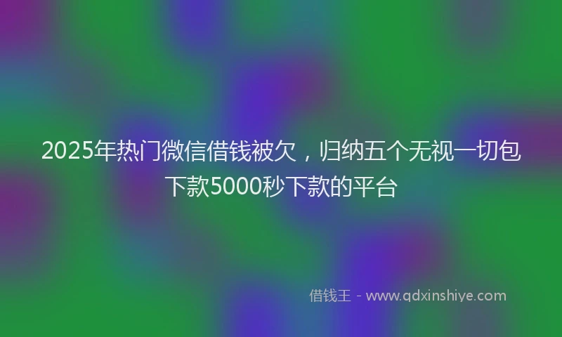 2025年热门微信借钱被欠，归纳五个无视一切包下款5000秒下款的平台