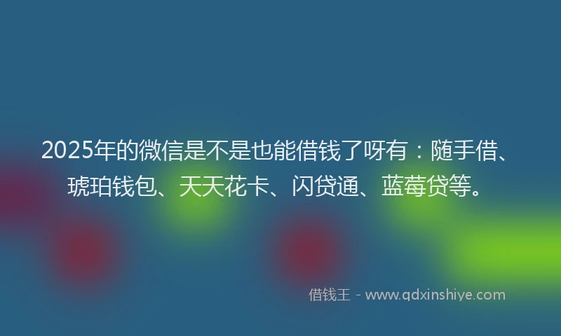 2025年的微信是不是也能借钱了呀有：随手借、琥珀钱包、天天花卡、闪贷通、蓝莓贷等。