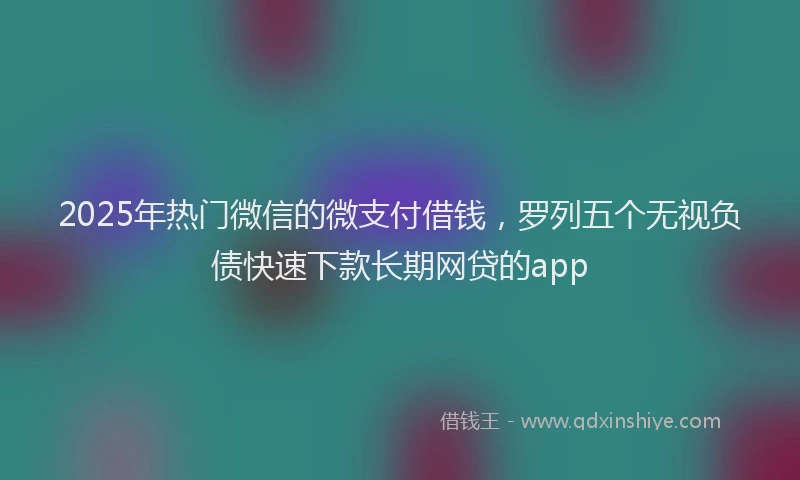 2025年热门微信的微支付借钱，罗列五个无视负债快速下款长期网贷的app
