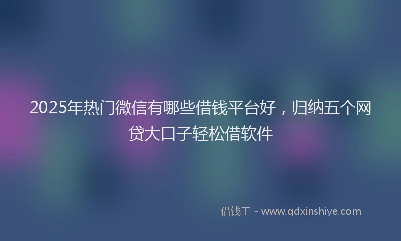 2025年热门微信有哪些借钱平台好，归纳五个网贷大口子轻松借软件