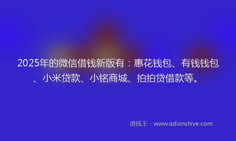 2025年的微信借钱新版有：惠花钱包、有钱钱包、小米贷款、小铭商城、拍拍贷借款等。