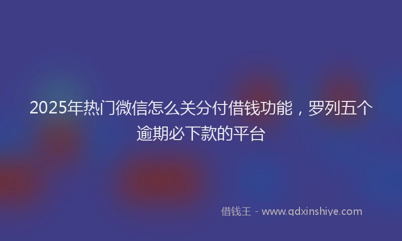 2025年热门微信怎么关分付借钱功能，罗列五个逾期必下款的平台