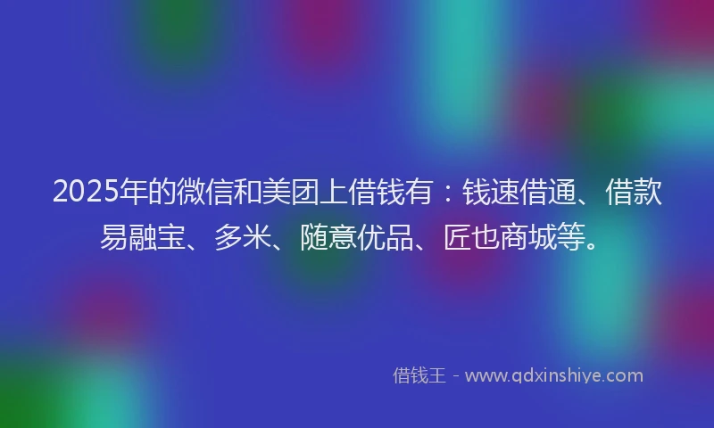 2025年的微信和美团上借钱有：钱速借通、借款易融宝、多米、随意优品、匠也商城等。