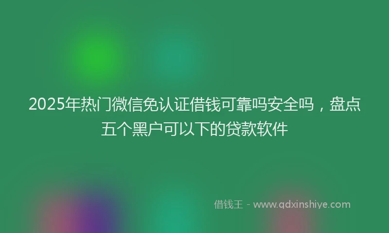 2025年热门微信免认证借钱可靠吗安全吗，盘点五个黑户可以下的贷款软件
