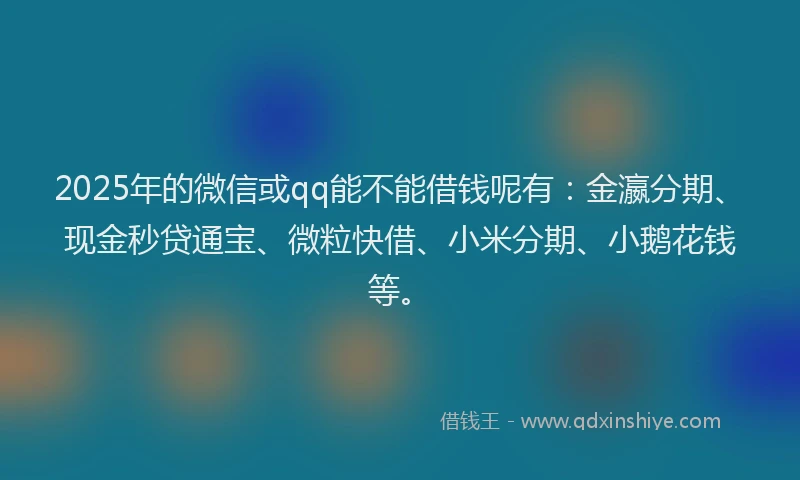2025年的微信或qq能不能借钱呢有：金瀛分期、现金秒贷通宝、微粒快借、小米分期、小鹅花钱等。