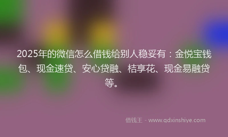 2025年的微信怎么借钱给别人稳妥有：金悦宝钱包、现金速贷、安心贷融、桔享花、现金易融贷等。