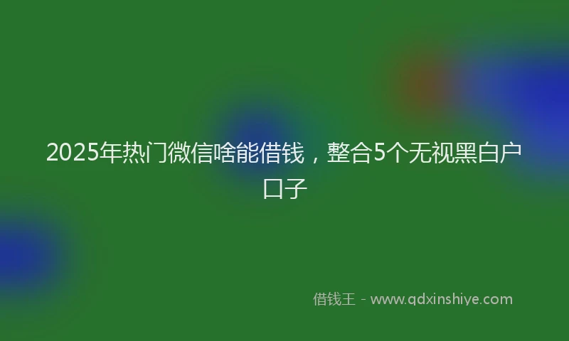 2025年热门微信啥能借钱，整合5个无视黑白户口子