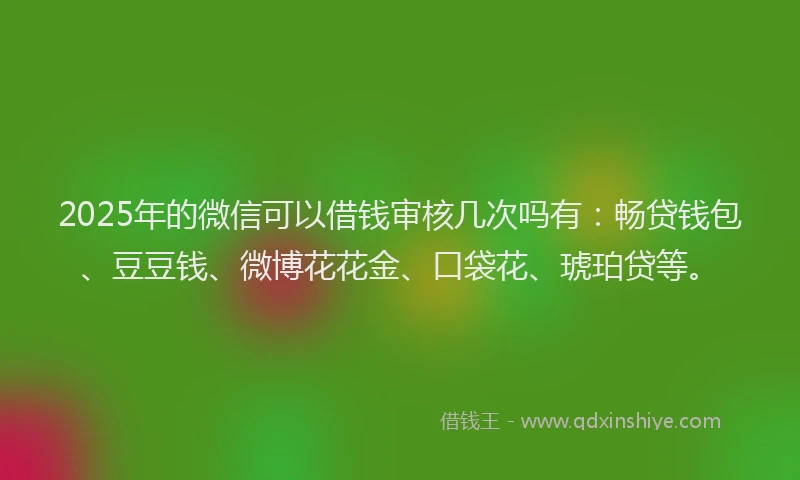 2025年的微信可以借钱审核几次吗有：畅贷钱包、豆豆钱、微博花花金、口袋花、琥珀贷等。