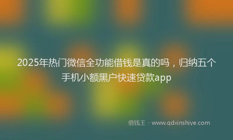 2025年热门微信全功能借钱是真的吗，归纳五个手机小额黑户快速贷款app