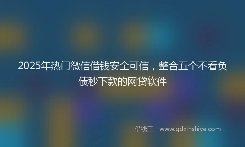 2025年热门微信借钱安全可信，整合五个不看负债秒下款的网贷软件