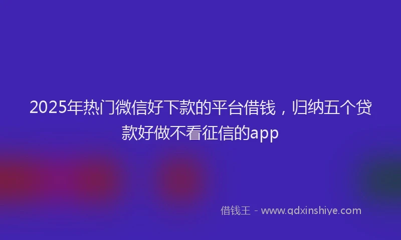 2025年热门微信好下款的平台借钱，归纳五个贷款好做不看征信的app
