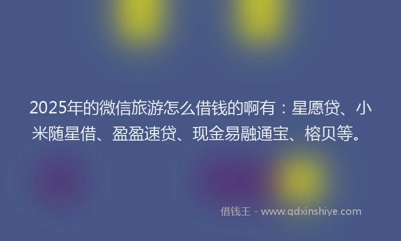 2025年的微信旅游怎么借钱的啊有：星愿贷、小米随星借、盈盈速贷、现金易融通宝、榕贝等。