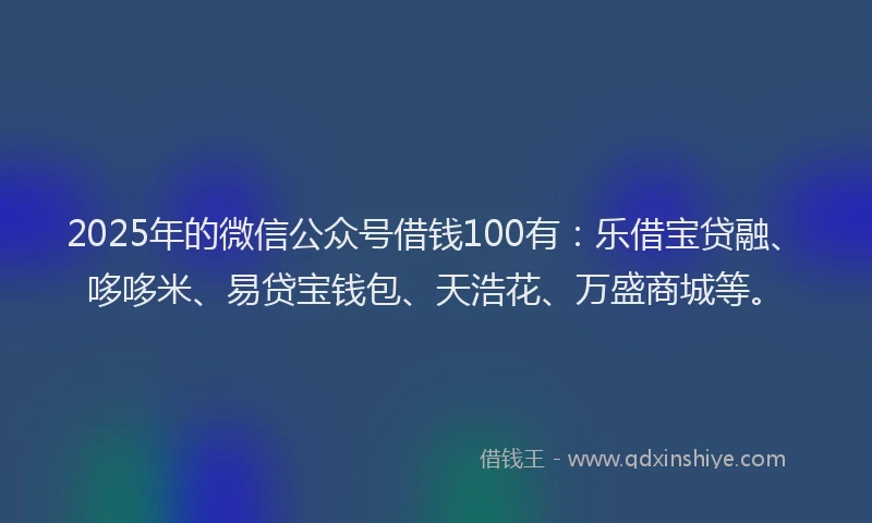 2025年的微信公众号借钱100有：乐借宝贷融、哆哆米、易贷宝钱包、天浩花、万盛商城等。