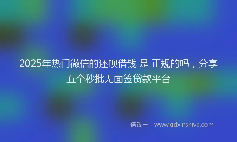 2025年热门微信的还呗借钱 是 正规的吗，分享五个秒批无面签贷款平台