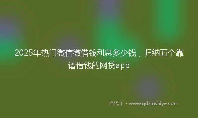 2025年热门微信微借钱利息多少钱，归纳五个靠谱借钱的网贷app