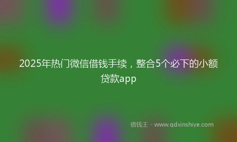 2025年热门微信借钱手续，整合5个必下的小额贷款app