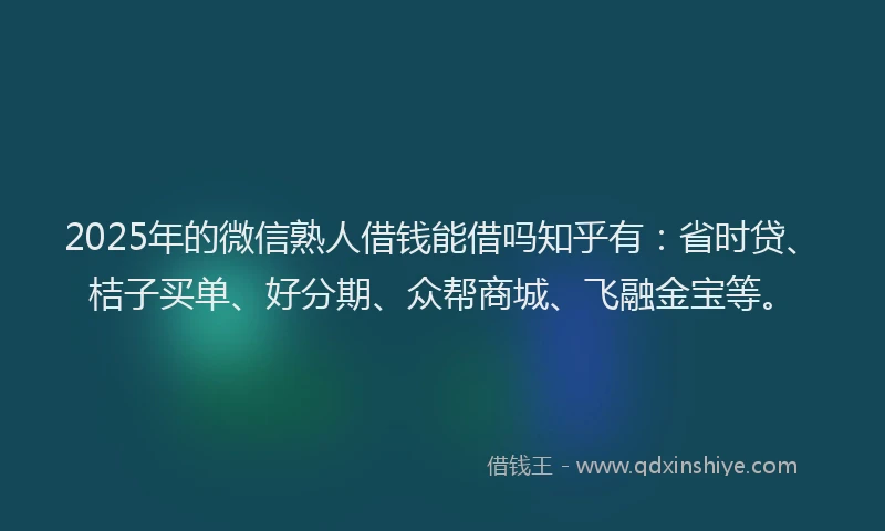2025年的微信熟人借钱能借吗知乎有：省时贷、桔子买单、好分期、众帮商城、飞融金宝等。