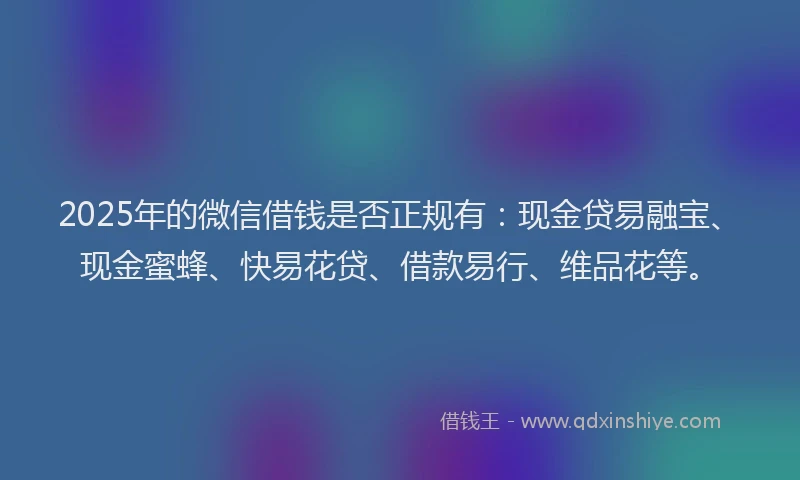 2025年的微信借钱是否正规有：现金贷易融宝、现金蜜蜂、快易花贷、借款易行、维品花等。