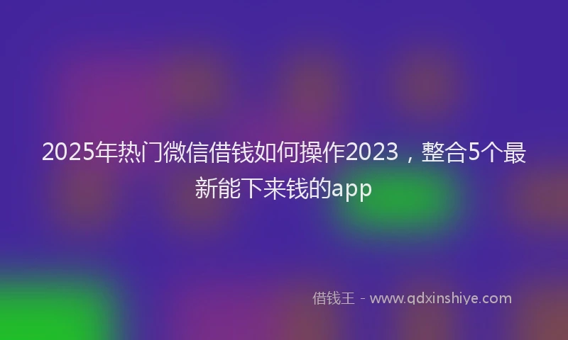 2025年热门微信借钱如何操作2023，整合5个最新能下来钱的app