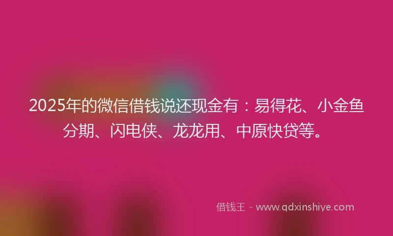 2025年的微信借钱说还现金有：易得花、小金鱼分期、闪电侠、龙龙用、中原快贷等。