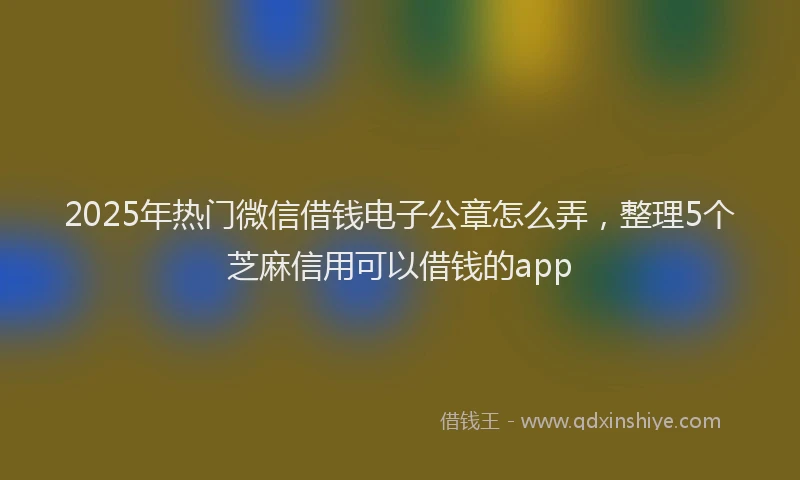 2025年热门微信借钱电子公章怎么弄，整理5个芝麻信用可以借钱的app