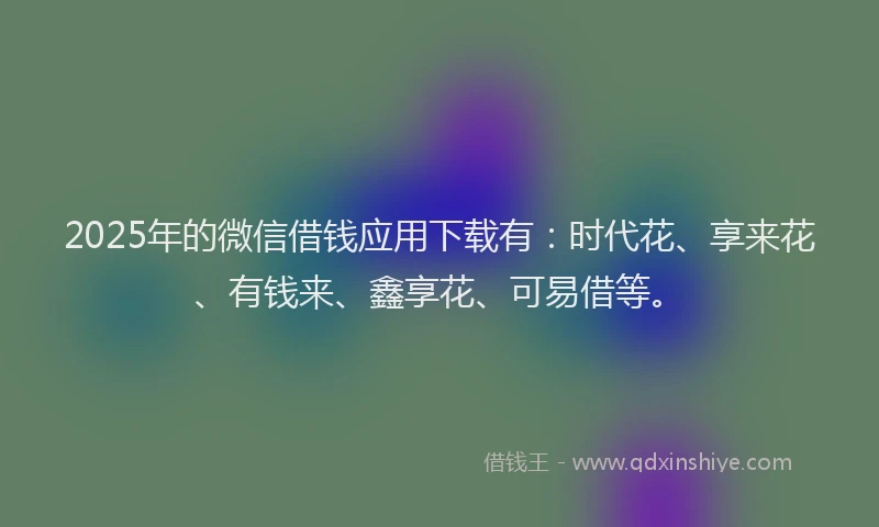 2025年的微信借钱应用下载有：时代花、享来花、有钱来、鑫享花、可易借等。