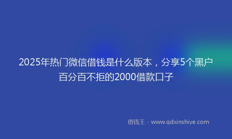 2025年热门微信借钱是什么版本，分享5个黑户百分百不拒的2000借款口子