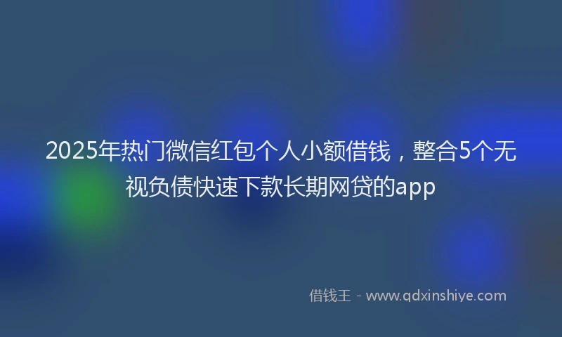 2025年热门微信红包个人小额借钱，整合5个无视负债快速下款长期网贷的app