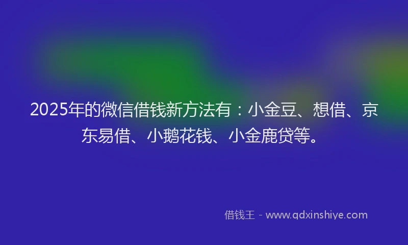 2025年的微信借钱新方法有：小金豆、想借、京东易借、小鹅花钱、小金鹿贷等。