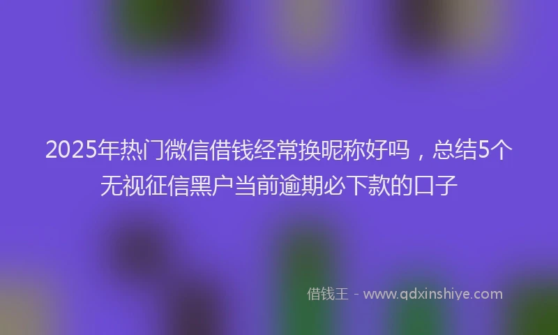 2025年热门微信借钱经常换昵称好吗，总结5个无视征信黑户当前逾期必下款的口子