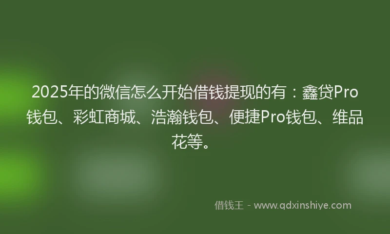2025年的微信怎么开始借钱提现的有：鑫贷Pro钱包、彩虹商城、浩瀚钱包、便捷Pro钱包、维品花等。