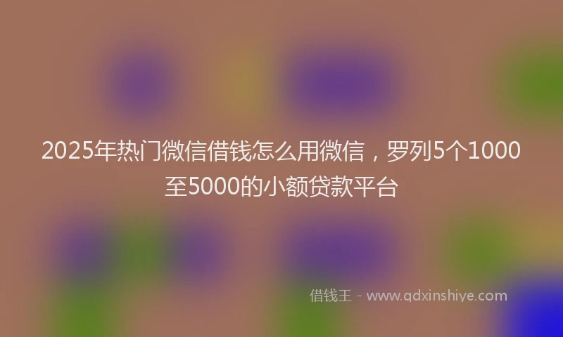 2025年热门微信借钱怎么用微信，罗列5个1000至5000的小额贷款平台