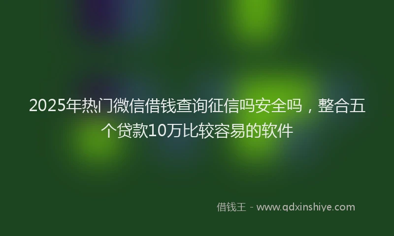 2025年热门微信借钱查询征信吗安全吗，整合五个贷款10万比较容易的软件