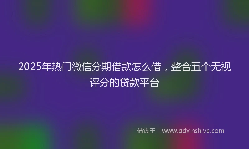 2025年热门微信分期借款怎么借，整合五个无视评分的贷款平台
