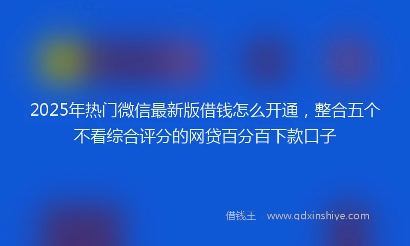 2025年热门微信最新版借钱怎么开通，整合五个不看综合评分的网贷百分百下款口子