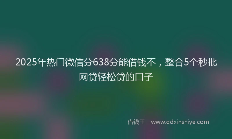 2025年热门微信分638分能借钱不，整合5个秒批网贷轻松贷的口子