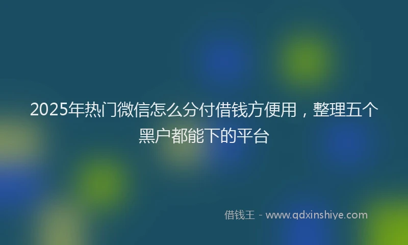 2025年热门微信怎么分付借钱方便用，整理五个黑户都能下的平台