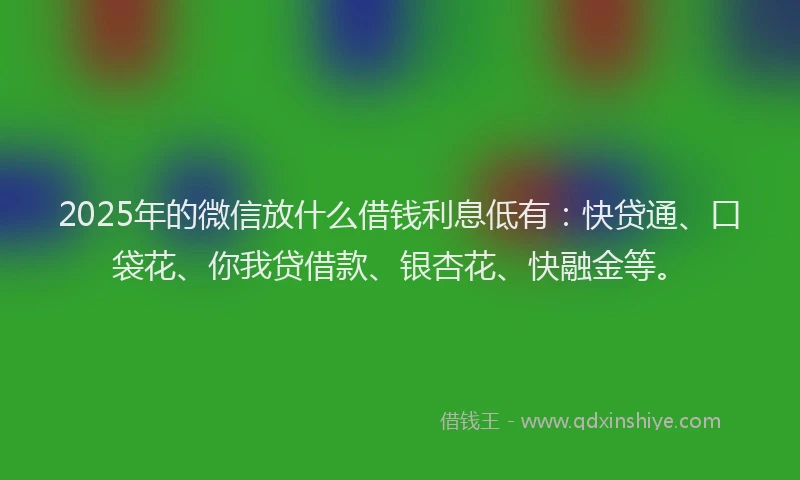 2025年的微信放什么借钱利息低有：快贷通、口袋花、你我贷借款、银杏花、快融金等。