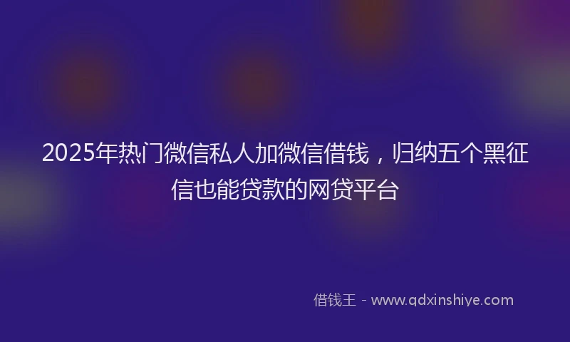 2025年热门微信私人加微信借钱，归纳五个黑征信也能贷款的网贷平台