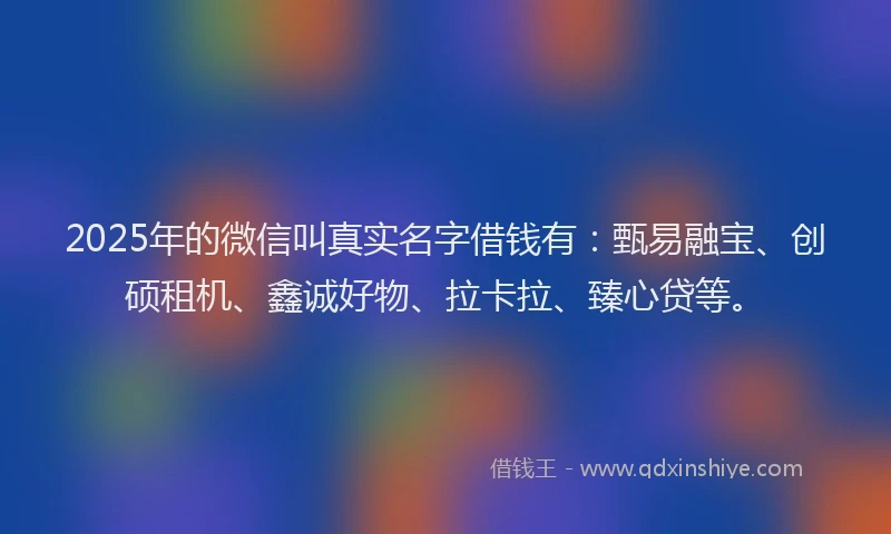 2025年的微信叫真实名字借钱有：甄易融宝、创硕租机、鑫诚好物、拉卡拉、臻心贷等。