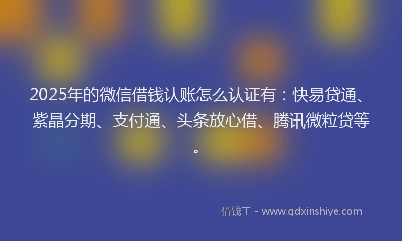 2025年的微信借钱认账怎么认证有：快易贷通、紫晶分期、支付通、头条放心借、腾讯微粒贷等。