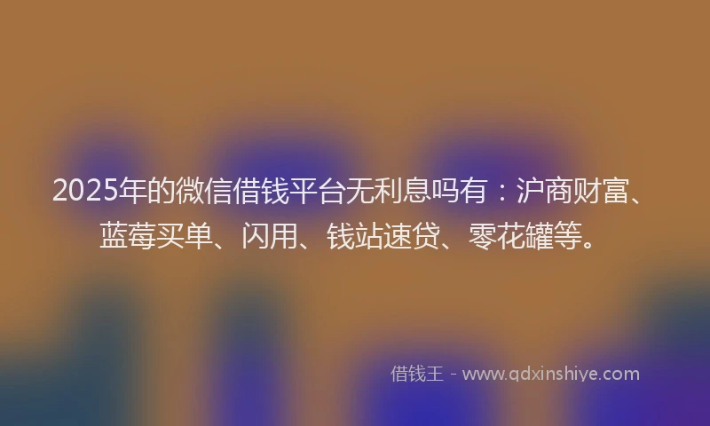 2025年的微信借钱平台无利息吗有：沪商财富、蓝莓买单、闪用、钱站速贷、零花罐等。